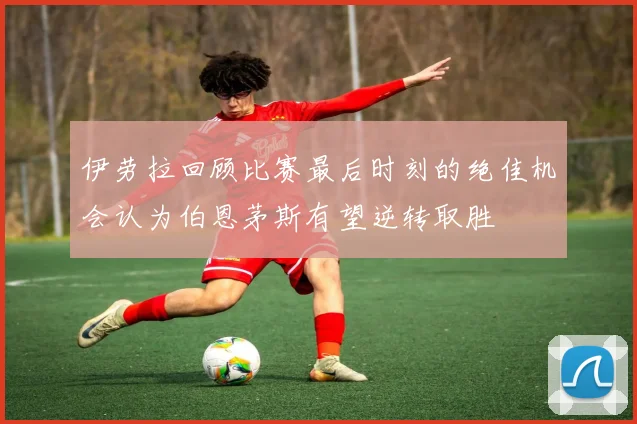 伊劳拉回顾比赛最后时刻的绝佳机会认为伯恩茅斯有望逆转取胜