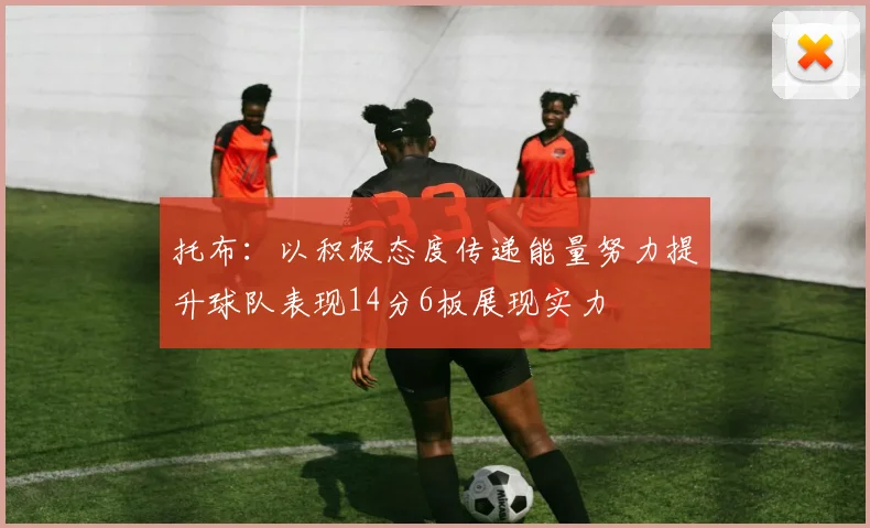 托布：以积极态度传递能量努力提升球队表现14分6板展现实力