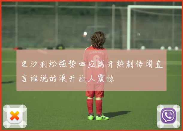 里沙利松强势回应离开热刺传闻直言谁说的滚开让人震惊
