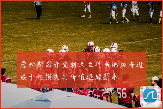 詹姆斯离开克利夫兰对当地经济造成十亿损失其价值远超薪水