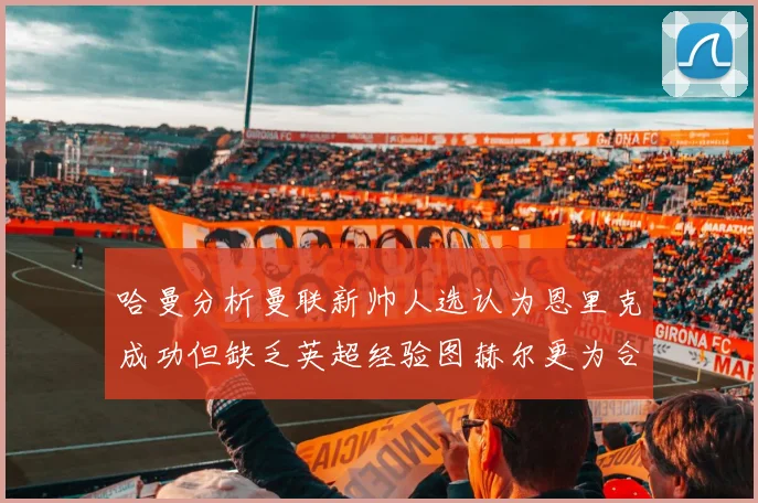 哈曼分析曼联新帅人选认为恩里克成功但缺乏英超经验图赫尔更为合适