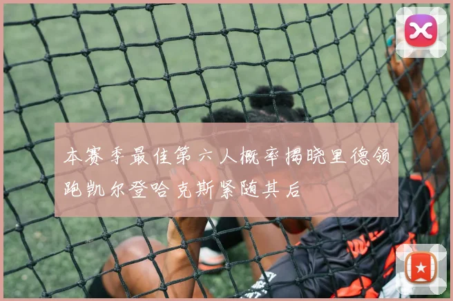 本赛季最佳第六人概率揭晓里德领跑凯尔登哈克斯紧随其后