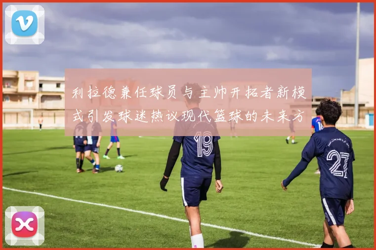 利拉德兼任球员与主帅开拓者新模式引发球迷热议现代篮球的未来方向