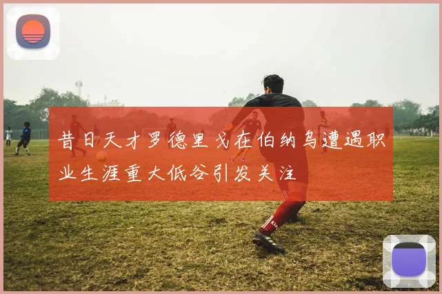 昔日天才罗德里戈在伯纳乌遭遇职业生涯重大低谷引发关注