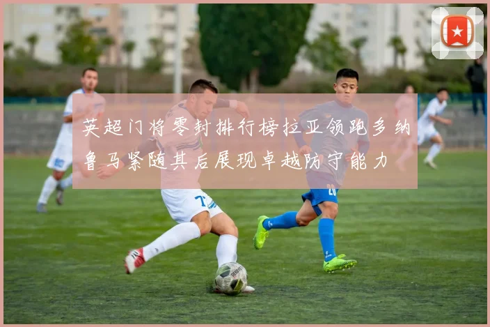 英超门将零封排行榜拉亚领跑多纳鲁马紧随其后展现卓越防守能力