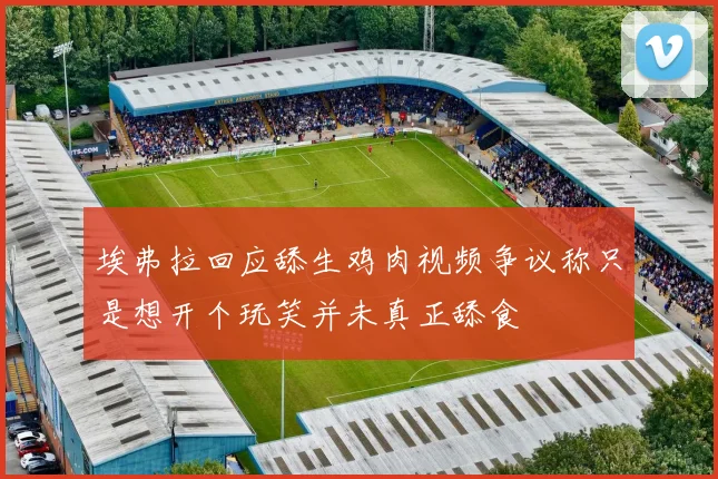 埃弗拉回应舔生鸡肉视频争议称只是想开个玩笑并未真正舔食