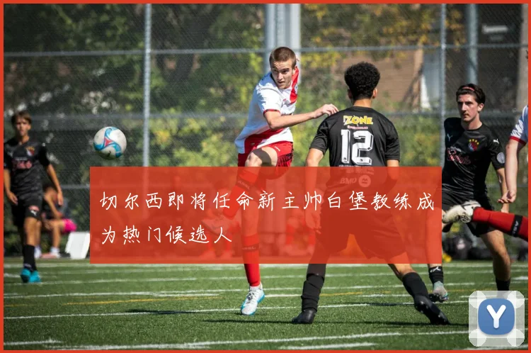 切尔西即将任命新主帅白堡教练成为热门候选人