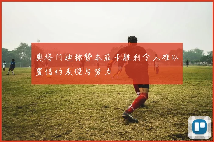 奥塔门迪称赞本菲卡胜利令人难以置信的表现与努力