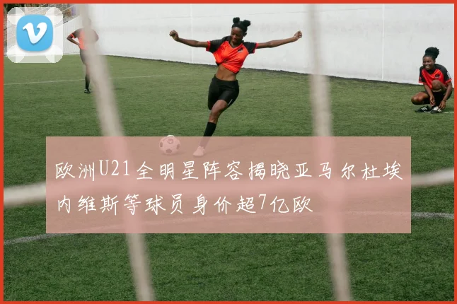 欧洲U21全明星阵容揭晓亚马尔杜埃内维斯等球员身价超7亿欧