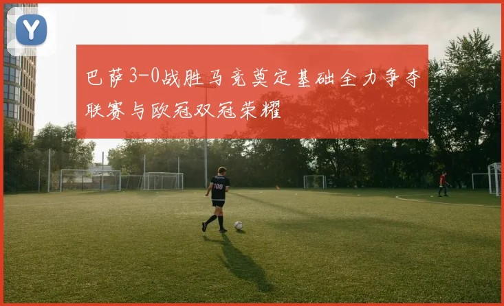 巴萨3-0战胜马竞奠定基础全力争夺联赛与欧冠双冠荣耀