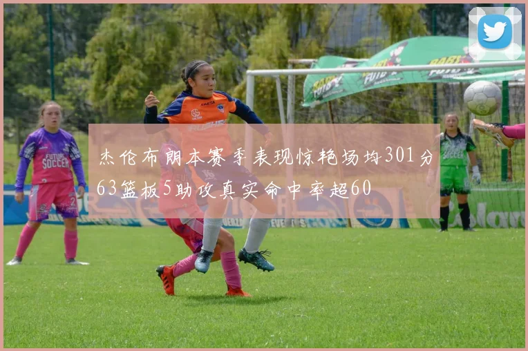 杰伦布朗本赛季表现惊艳场均301分63篮板5助攻真实命中率超60