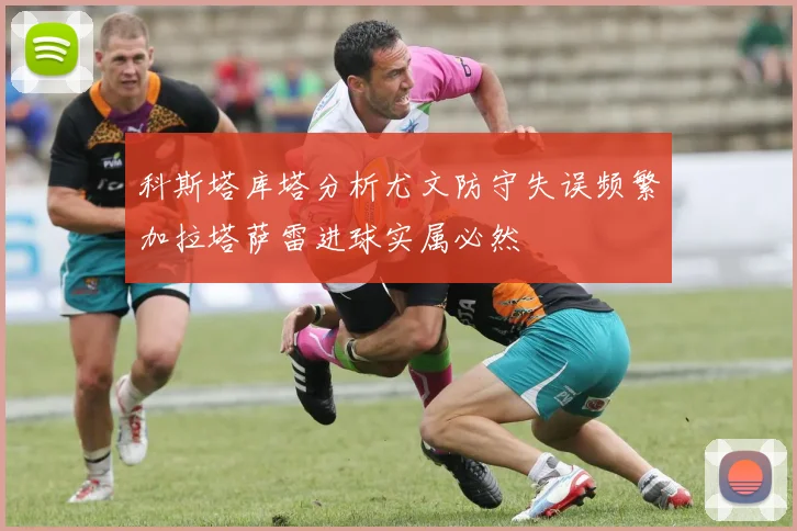 科斯塔库塔分析尤文防守失误频繁加拉塔萨雷进球实属必然