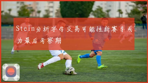 Stein分析字母交易可能性新赛季或为最后考察期