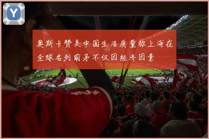 奥斯卡赞美中国生活质量称上海在全球名列前茅不仅因经济因素