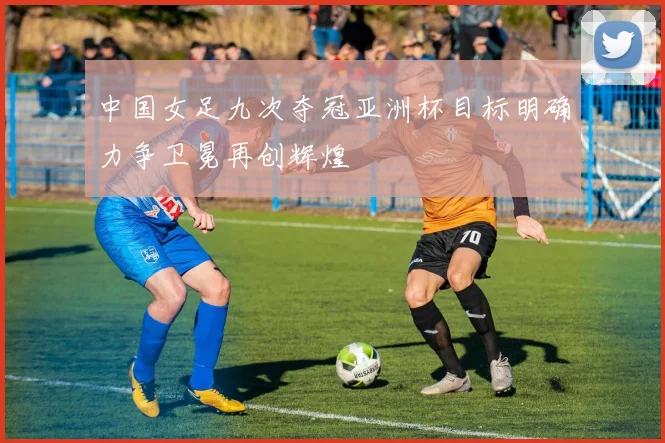 中国女足九次夺冠亚洲杯目标明确力争卫冕再创辉煌