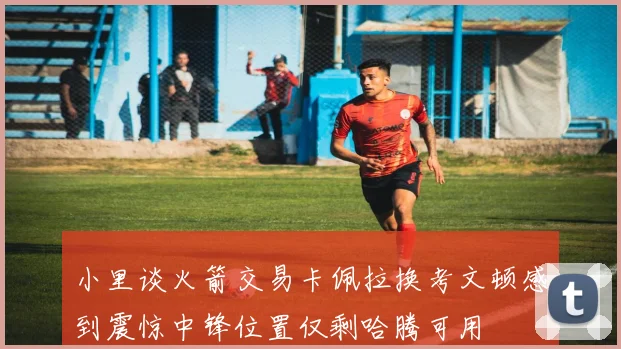 小里谈火箭交易卡佩拉换考文顿感到震惊中锋位置仅剩哈腾可用