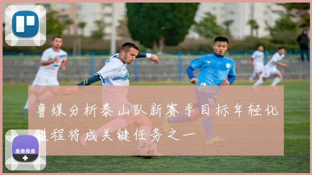 鲁媒分析泰山队新赛季目标年轻化进程将成关键任务之一