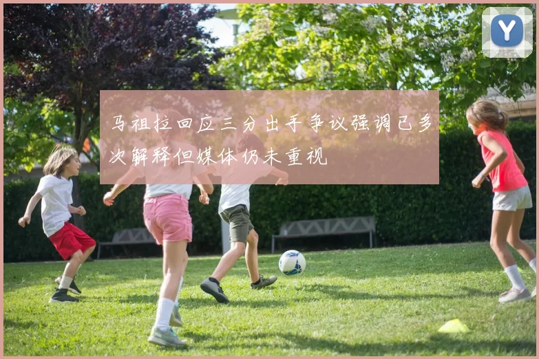 马祖拉回应三分出手争议强调已多次解释但媒体仍未重视