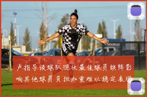 卢指导谈球队现状最佳球员缺阵影响其他球员负担加重难以稳定表现