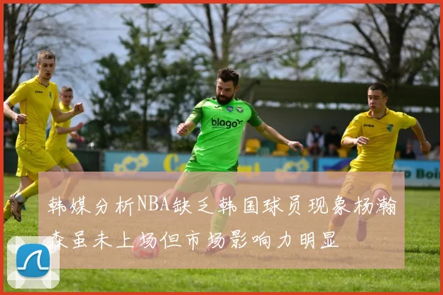 韩媒分析NBA缺乏韩国球员现象杨瀚森虽未上场但市场影响力明显