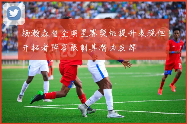 杨瀚森借全明星赛契机提升表现但开拓者阵容限制其潜力发挥