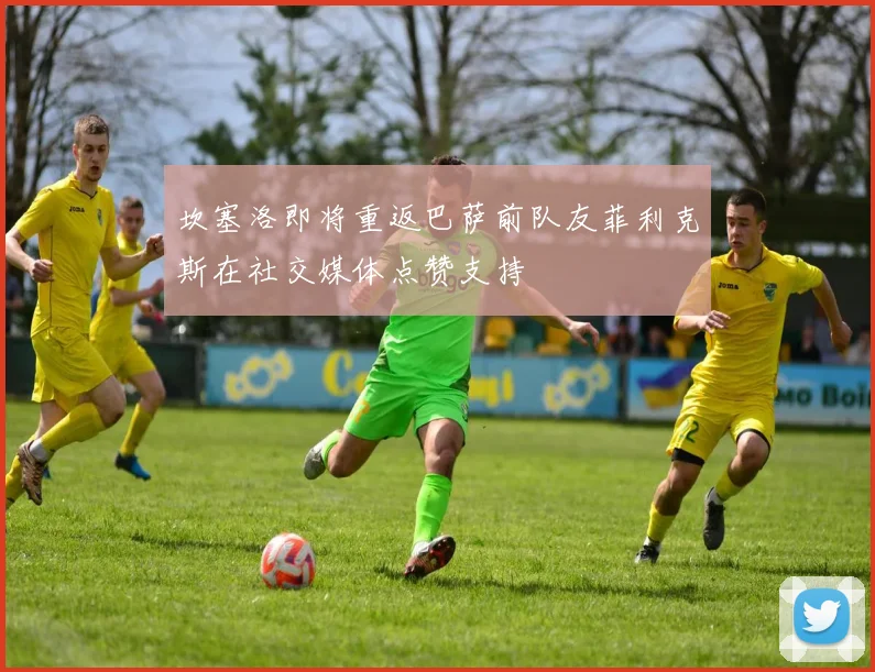 坎塞洛即将重返巴萨前队友菲利克斯在社交媒体点赞支持