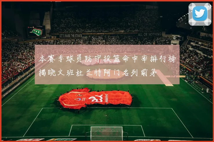 本赛季球员防守投篮命中率排行榜揭晓文班杜兰特阿门名列前茅