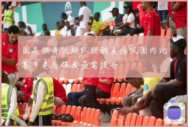 国足热身俄超队颜骏凌感叹国内比赛节奏与强度亟需提升