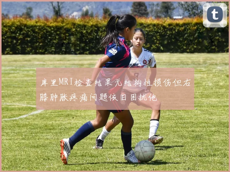 库里MRI检查结果无结构性损伤但右膝肿胀疼痛问题依旧困扰他
