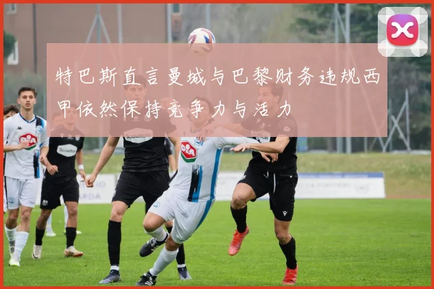 特巴斯直言曼城与巴黎财务违规西甲依然保持竞争力与活力