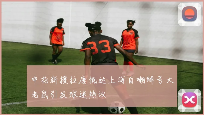 申花新援拉唐抵达上海自嘲绰号大老鼠引发球迷热议