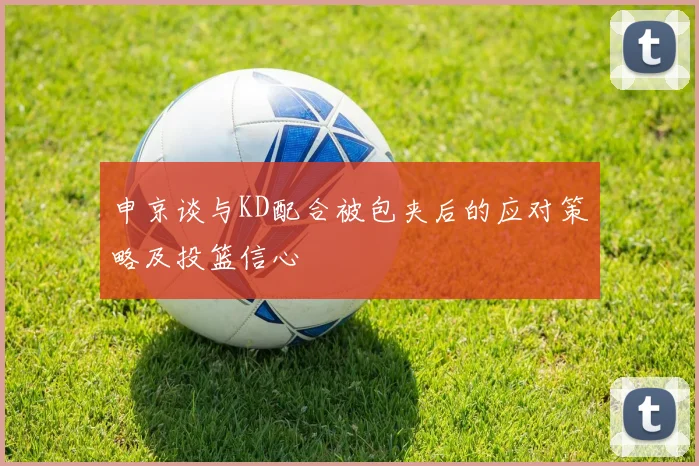 申京谈与KD配合被包夹后的应对策略及投篮信心