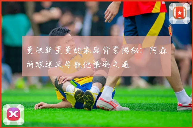 曼联新星曼的家庭背景揭秘：阿森纳球迷父母教他谦逊之道