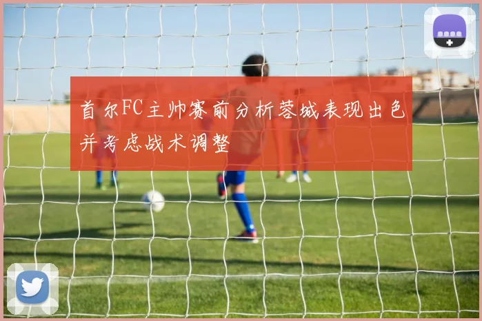 首尔FC主帅赛前分析蓉城表现出色并考虑战术调整