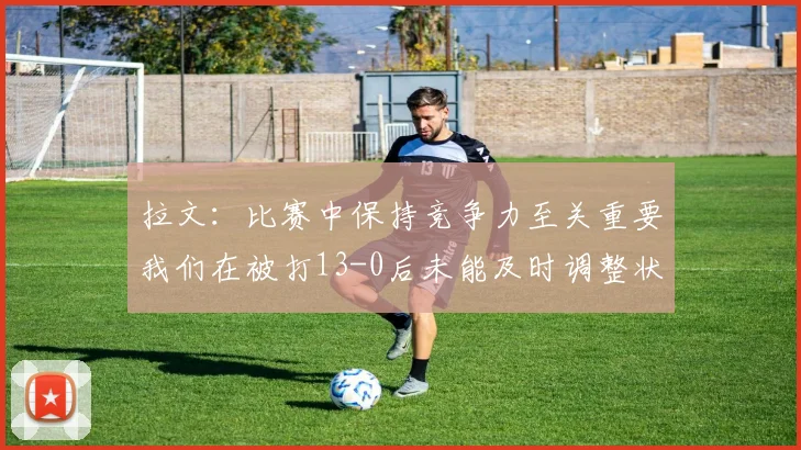 拉文：比赛中保持竞争力至关重要我们在被打13-0后未能及时调整状态